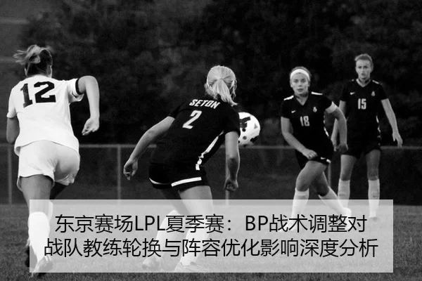 东京赛场LPL夏季赛：BP战术调整对战队教练轮换与阵容优化影响深度分析